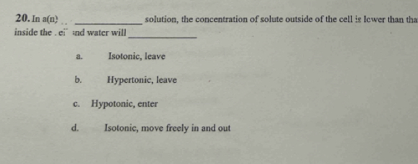 In a(n) _solution, the concentration of solute outside of the cell is Iewer than tha
inside the .ei and water will
_
a. Isotonic, leave
b. . Hypertonic, leave
c. Hypotonic, enter
d. Isotonic, move freely in and out