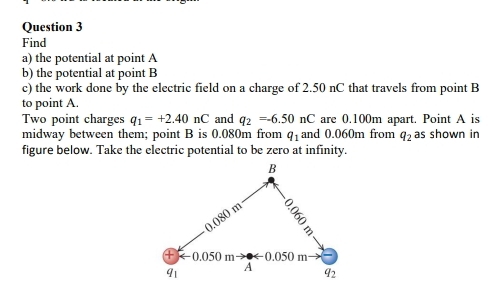 Find 
a) the potential at point A
b) the potential at point B
c) the work done by the electric field on a charge of 2.50 nC that travels from point B
to point A. 
Two point charges q_1=+2.40nC and q_2=-6.50nC are 0.100m apart. Point A is 
midway between them; point B is 0.080m from q_1 and 0.060m from q_2 as shown in 
figure below. Take the electric potential to be zero at infinity.