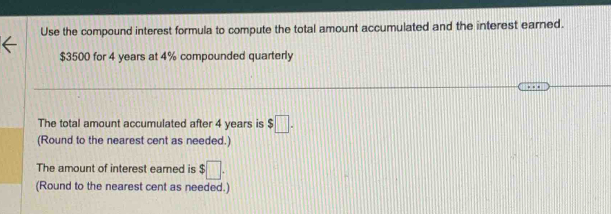 Use the compound interest formula to compute the total amount accumulated and the interest earned.
$3500 for 4 years at 4% compounded quarterly 
The total amount accumulated after 4 years is $□. 
(Round to the nearest cent as needed.) 
The amount of interest earned is $□. 
(Round to the nearest cent as needed.)