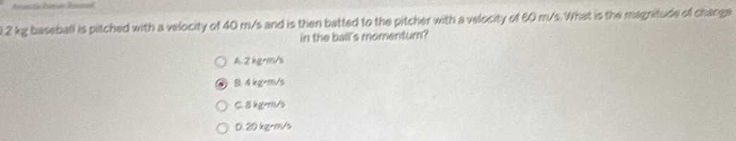 0. 2 kg baseball is pitched with a velocity of 40 m/s and is then batted to the pitcher with a velocity of 60 m/s. What is the magnitude of change
in the ball's momentum?
2kg·m/s
B. 4 kgrm/s
C. 8 kg=m/s
0. 20 kg-m/s