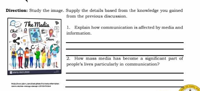 Direction: Study the image. Supply the details based from the knowledge you gained 
from the previous discussion. 
1. Explain how communication is affected by media and 
information. 
_ 
_ 
_ 
2. How mass media has become a significant part of 
people's lives particularly in communication? 
_ 
_ 
_ 
as ewn aam s can Asteckobda ch e medía enarration 
comm unicatior messagr comupr-125188474.fm