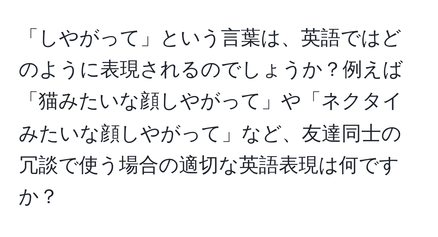 「しやがって」という言葉は、英語ではどのように表現されるのでしょうか？例えば「猫みたいな顔しやがって」や「ネクタイみたいな顔しやがって」など、友達同士の冗談で使う場合の適切な英語表現は何ですか？