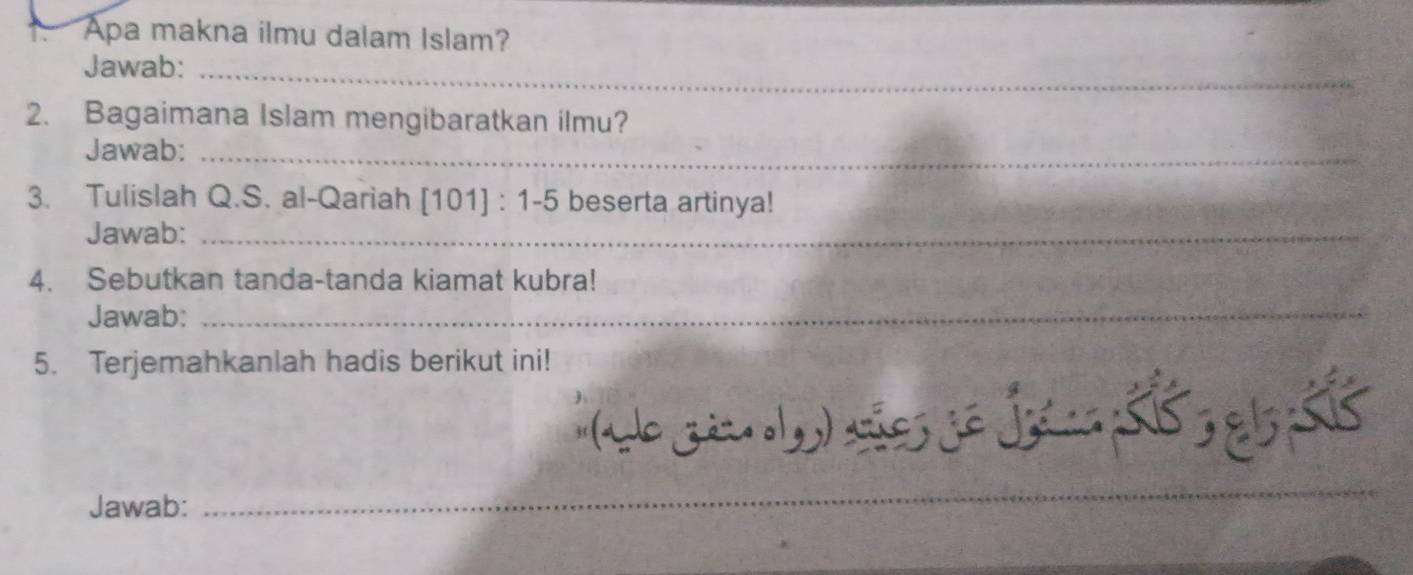 Apa makna ilmu dalam Islam? 
Jawab:_ 
2. Bagaimana Islam mengibaratkan ilmu? 
Jawab:_ 
3. Tulislah Q.S. al-Qariah [101]:1-5 beserta artinya! 
Jawab:_ 
4. Sebutkan tanda-tanda kiamat kubra! 
Jawab:_ 
5. Terjemahkanlah hadis berikut ini! 
Jawab: 
_ 
_