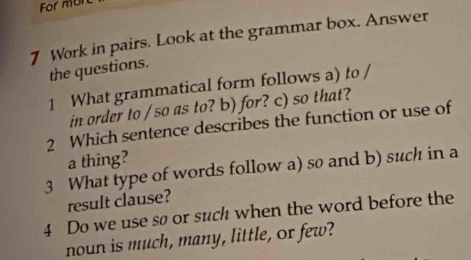 For mun 
7 Work in pairs. Look at the grammar box. Answer 
the questions. 
1 What grammatical form follows a) to / 
in order to / so as to? b) for? c) so that? 
2 Which sentence describes the function or use of 
a thing? 
3 What type of words follow a) so and b) such in a 
result clause? 
4 Do we use sø or such when the word before the 
noun is much, many, little, or few?