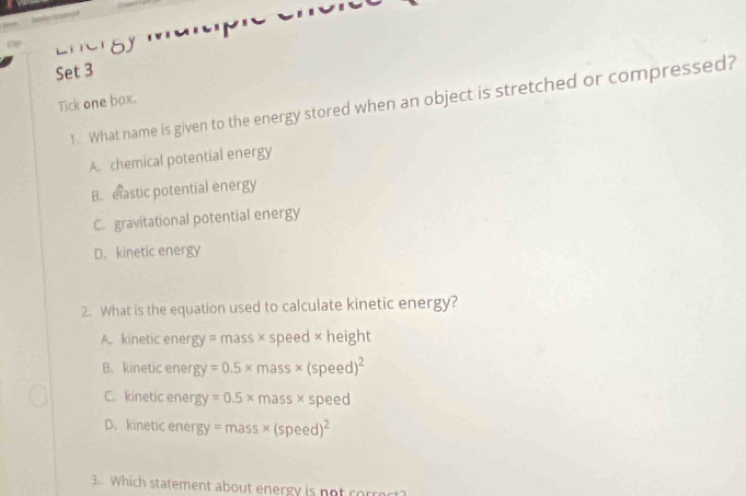 Set 3
Tick one box. 1. What name is given to the energy stored when an object is stretched or compressed?
A. chemical potential energy
B. elastic potential energy
C. gravitational potential energy
D. kinetic energy
2. What is the equation used to calculate kinetic energy?
A. kinetic ene gy=mass* speed × height
B. kinetic ener gy=0.5* mass* (speed)^2
C. kinetic ener gy=0.5* mass* speed
D. kinetic ener gy=mass* (speed)^2
3. Which statement about energy is not corro