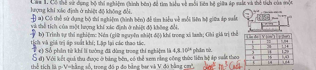 Cầu 1. Có thể sử dụng bộ thí nghiệm (hình bên) để tìm hiểu về mối liên hệ giữa áp suất và thể tích của một
lượng khí xác định ở nhiệt độ không đổi. Ap kế  Cảm biến nhiệ t độ
Ty quay
+ a) Có thể sử dụng bộ thí nghiệm (hình bên) để tìm hiểu về mối liên hệ giữa áp suất 235 Xilanh
và thể tích của một lượng khí xác định ở nhiệt độ không đổi.  pit tòng
b) Trình tự thí nghiệm: Nén (giữ nguyên nhiệt độ) khí trong xi lanh; Ghi giá trị thể
tịch và giá trị áp suất khí; Lặp lại các thao tác. 
c) Số phân tử khí lí tưởng đã dùng trong thí nghiệm là 4,8.10^(24) phân tử.
S d) Với kết quả thu được ở bảng bên, có thể xem rằng công thức liên hệ áp suất theo
thể tích là D· V=l nằng số, trong đó p đo bằng bar và V đo bằng cm^3.