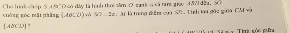 Cho hình chóp S. ABCD có đáy là hình thoi tâm O cạnh avà tam giác ABD đều, SO 
vuông góc mặt phẳng ( ABCD) và SO=2a M là trung điểm của SD. Tính tan góc giữa CM và 
(ABCD)? 
và S4=a Tính góc giữa