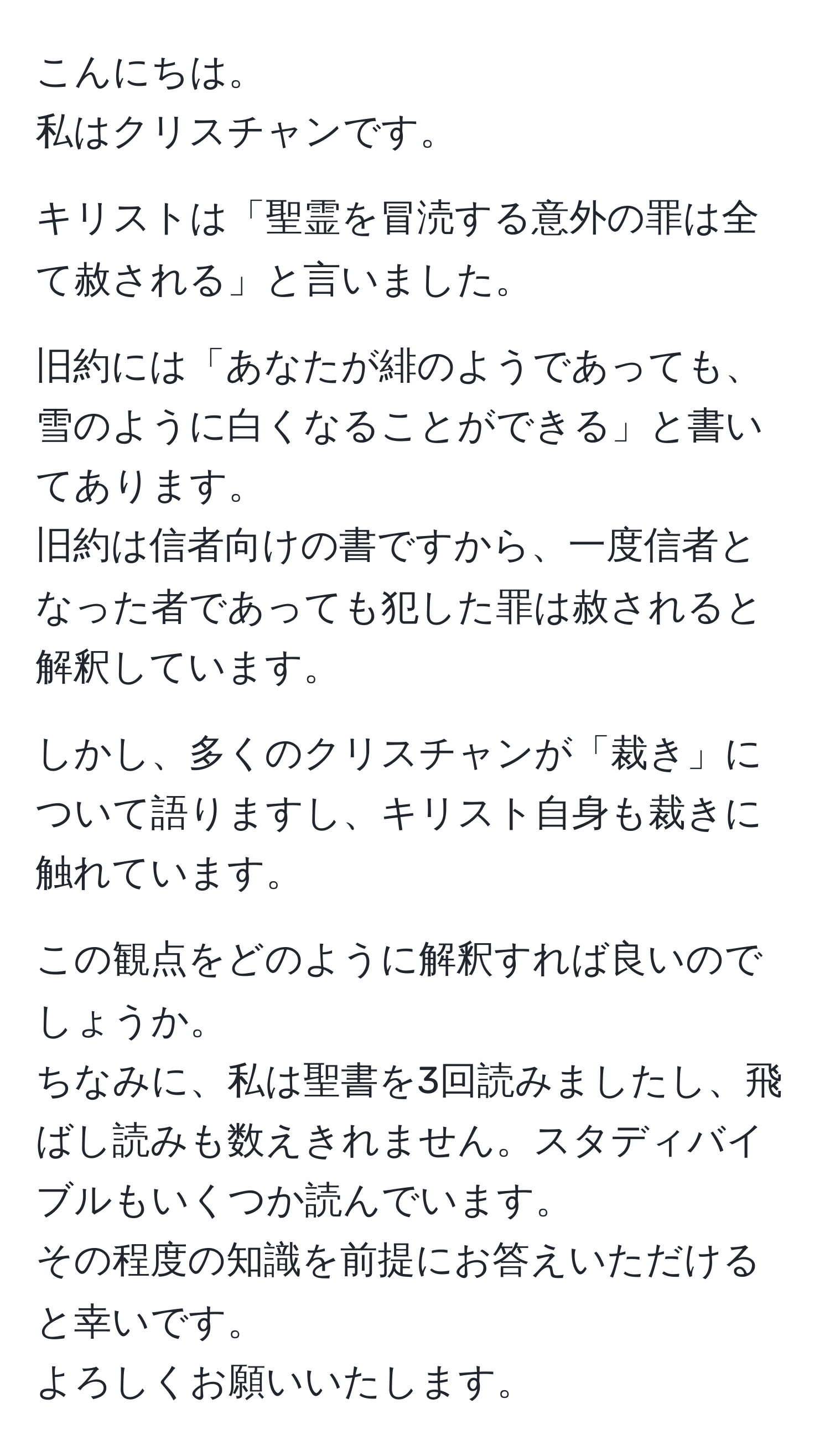 こんにちは。
私はクリスチャンです。

キリストは「聖霊を冒涜する意外の罪は全て赦される」と言いました。

旧約には「あなたが緋のようであっても、雪のように白くなることができる」と書いてあります。
旧約は信者向けの書ですから、一度信者となった者であっても犯した罪は赦されると解釈しています。

しかし、多くのクリスチャンが「裁き」について語りますし、キリスト自身も裁きに触れています。

この観点をどのように解釈すれば良いのでしょうか。
ちなみに、私は聖書を3回読みましたし、飛ばし読みも数えきれません。スタディバイブルもいくつか読んでいます。
その程度の知識を前提にお答えいただけると幸いです。
よろしくお願いいたします。