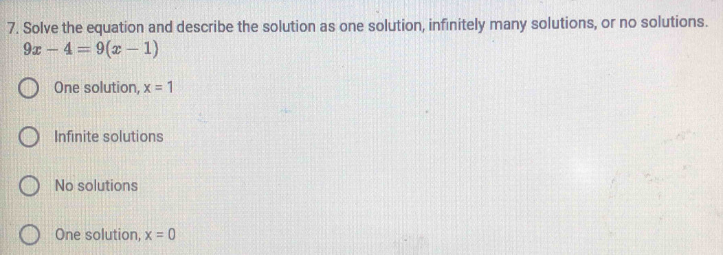 Solve the equation and describe the solution as one solution, infinitely many solutions, or no solutions.
9x-4=9(x-1)
One solution, x=1
Infinite solutions
No solutions
One solution, x=0