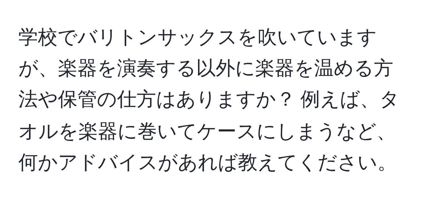 学校でバリトンサックスを吹いていますが、楽器を演奏する以外に楽器を温める方法や保管の仕方はありますか？ 例えば、タオルを楽器に巻いてケースにしまうなど、何かアドバイスがあれば教えてください。