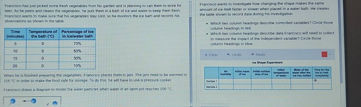 Francisco has just picked some fresh vegetables from his garden and is planning to can them to store for Francisco wants to investigate how changing the shape makes the same
later. As he peels and cleans the vegetables, he puts them in a bath of ice and water to keep them fresh. amount of ice melt faster or slower when placed in a water bath. He creates
Francisco wants to make sure that his vegetables stay cold, so he monitors the ice bath and records his the table shown to record data during his investigation.
observations as shown in the table.
Which two column headings describe controlled variables? Circle those
column headings in red.
Which two column headings describe data Francisco will need to collect
to measure the impact of the independent variable? Circle those
column headings in blue.
× Clear
Undo Redo
ice Shape Experiment
When he is finished preparing the vegetables, Francisco places them in jars. The jars need to be warmed to
116°C in order to make the food safe for storage. To do this, he will have to use a pressure cooker. 
Francisco draws a diagram to model the water particles when water in an open pot reaches 100°C.