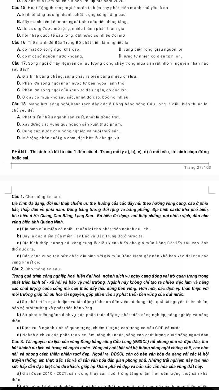 Hoạt động thương mại ở nước ta hiện nay phát triển mạnh chủ yếu là do
A. kinh tế tăng trưởng nhanh, chất lượng sống nâng cao
B. đấy mạnh liên kết nước ngoài, nhu cầu tiêu dùng tăng.
C. thị trường được mở rộng, nhiều thành phần tham gia.
D. hội nhập quốc tế sâu rộng, đất nước có nhiều đổi mới.
Câu 16. Thể mạnh để Bắc Trung Bộ phát triển lâm nghiệp là
A. có mật độ sông ngòi khá cao. B. vùng biển rộng, giàu nguồn lợi
C. có một số nguồn nước khoáng. D. rừng tự nhiên có diện tích lớn,
Câu 17. Sông ngòi ở Tây Nguyên có lưu lượng dòng chảy trong mùa cạn rất nhỏ vì nguyên nhân nào
sau đây?
A. Địa hình bằng phẳng, sông chảy ra biển bằng nhiều chi lưu.
B. Phần lớn sông ngòi nhận nước từ bên ngoài lãnh thổ.
C. Phần lớn sông ngòi của khu vực đều ngắn, độ dốc lớn.
D. Ở đây có mùa khô sâu sắc, nhiệt độ cao, bốc hơi nhiều.
Cầu 18. Mạng lưới sông ngòi, kênh rạch dày đặc ở Đồng bằng sông Cửu Long là điều kiện thuận lợi
chủ yếu để:
A. Phát triển nhiều ngành sản xuất, nhất là trồng trọt.
B. Xây dựng các vùng quy hoạch sản xuất thực phẩm.
C. Cung cấp nước cho nông nghiệp và nuôi thuỷ sản.
D. Mở rộng chăn nuôi gia cầm, đặc biệt là đàn gà, vịt.
PHAN II. Thí sinh trả lời từ câu 1 đến câu 4. Trong mỗi ý a), b), c), d) ở mồi câu, thí sinh chọn đúng
hoặc sai.
Trang 27/103
Câu 1. Cho thông tin sau:
Địa hình đa dạng, đồi núi thấp chiếm ưu thế, hướng của các dãy núi theo hướng vòng cung, cao ở phía
bắc, thấp dần về phía nam. Đồng bằng tương đối rộng và bằng phẳng. Địa hình caxtơ khá phố biến,
tiêu biểu ở Hà Giang, Cao Bằng, Lạng Sơn...Bờ biển đa dạng: nơi thấp phầng, nơi nhiều vịnh, đảo như
vùng biển tỉnh Quảng Ninh.
a) Địa hình của miền có nhiều thuận lợi cho phát triển ngành du lịch.
b) Đây là đặc điểm của miền Tây Bắc và Bắc Trung Bộ ở nước ta.
c) Địa hình thấp, hướng núi vòng cung là điều kiện khiến cho gió mùa Đông Bắc lấn sâu vào lãnh
thổ nước ta.
d) Các cánh cung tạo bức chắn địa hình với gió mùa Đông Nam gầy nên khô hạn kéo dài cho các
vùng khuất gió.
Câu 2. Cho thông tin sau:
Trong quá trình công nghiệp hoá, hiện đại hoá, ngành dịch vụ ngày càng đóng vai trò quan trọng trong
phát triển kinh tế - xã hội và báo vệ môi trường. Ngành này không chỉ tạo ra nhiều việc làm và nâng
cao chất lượng cuộc sống mà còn thúc đẩy tiêu dùng bền vững. Hơn nữa, các dịch vụ thân thiện với
môi trường giúp tối ưu hóa tài nguyên, góp phần vào sự phát triển bền vững của đất nước.
a) Sự phát triển ngành dịch vụ tác động tích cực đến việc sử dụng hiệu quả tài nguyên thiên nhiên,
bảo vệ môi trường và phát triển bền vững.
b) Sự phát triển ngành dịch vụ góp phần thúc đấy sự phát triển công nghiệp, nông nghiệp và nông
thôn.
c) Dịch vụ là ngành kinh tế quan trọng, chiếm tỉ trọng cao trong cơ cấu GDP cả nước.
d) Ngành dịch vụ góp phần tạo việc làm, tăng thu nhập, nâng cao chất lượng cuộc sống người dân.
Câu 3. Tài nguyên du lịch của vùng Đồng bằng sông Cửu Long (ĐBSCL) rất phong phú và độc đáo, thư
hút khách du lịch cá trong và ngoài nước. Vùng này nổi bật với hệ thống sông ngòi chăng chịt, các chợ
nổi, và phong cảnh thiên nhiên tươi đẹp. Ngoài ra, ĐBSCL còn có nền văn hóa đa dạng với các lễ hội
truyền thống, ẩm thực đặc sắc và di sán văn hóa dân gian phong phú. Những trải nghiệm này tạo nên
sức hấp dẫn đặc biệt cho du khách, giúp họ khám phá vẻ đẹp và bán sắc văn hóa của vùng đất này.
a) Giai đoạn 2010 - 2021 , sản lượng thuỷ sản nuôi trồng tăng chậm hơn sản lượng thuỷ sản khai
thác.
h) Hệ thống kênh, rạch chẳng chit và hệ sinh thái rừng ngân mắn tạo nền cảnh quan thiên nhiện