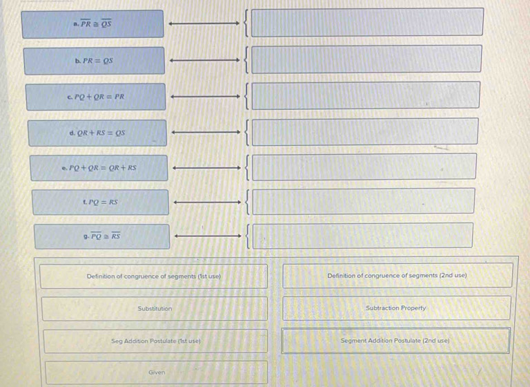 overline PR≌ overline QS
□ 
b. PR=QS
C. PQ+QR=PR
d. QR+RS=QS
e. PQ+QR=QR+RS
f. PQ=RS
g. overline PQ≌ overline RS
Definition of congruence of segments (1st use) Definition of congruence of segments (2nd use) 
Substitution Subtraction Property 
Seg Addition Postulate (1st use) Segment Addition Postulate (2nd use) 
Given