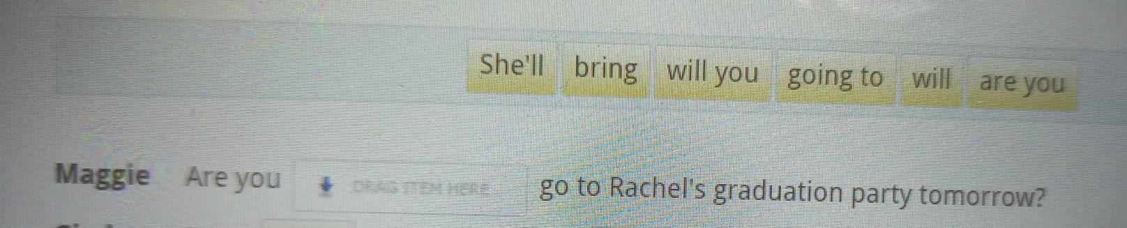 She'll bring will you going to will are you 
Maggie Are you go to Rachel's graduation party tomorrow?