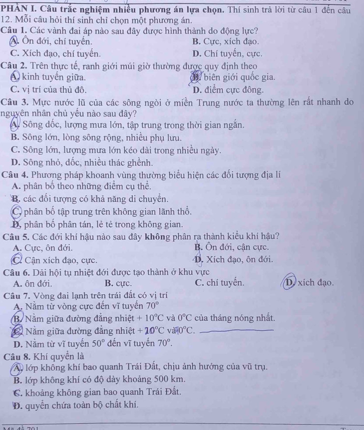 PHẢN I. Câu trắc nghiệm nhiều phương án lựa chọn. Thí sinh trả lời từ câu 1 đến câu
12. Mỗi câu hỏi thí sinh chỉ chọn một phương án.
Câu 1. Các vành đai áp nào sau đây được hình thành do động lực?
A. Ôn đới, chí tuyến. B. Cực, xích đạo.
C. Xích đạo, chí tuyển. D. Chí tuyến, cực.
Câu 2. Trên thực tế, ranh giới múi giờ thường được quy định theo
A kinh tuyến giữa. B. biên giới quốc gia.
C. vị trí của thủ đô. D. điểm cực đông.
Câu 3. Mực nước lũ của các sông ngòi ở miền Trung nước ta thường lên rất nhanh do
nguyên nhân chủ yếu nào sau đây?
A Sông dốc, lượng mưa lớn, tập trung trong thời gian ngắn.
B. Sông lớn, lòng sông rộng, nhiều phụ lưu.
C. Sông lớn, lượng mưa lớn kéo dài trong nhiều ngày.
D. Sông nhỏ, dốc, nhiều thác ghềnh.
Câu 4. Phương pháp khoanh vùng thường biểu hiện các đối tượng địa lí
A. phân bố theo những điểm cụ thể.
B. các đối tượng có khả năng di chuyển.
C phân bố tập trung trên không gian lãnh thổ.
D, phân bố phân tán, lẻ tẻ trong không gian.
Câu 5. Các đới khí hậu nào sau đây không phân ra thành kiểu khí hậu?
A. Cực, ôn đới. B. Ôn đới, cận cực.
C. Cận xích đạo, cực. D. Xích đạo, ôn đới.
Câu 6. Dải hội tụ nhiệt đới được tạo thành ở khu vực
A. ôn đới. B. cực. C. chí tuyến. D. xích đạo.
Câu 7. Vòng đai lạnh trên trái đất có vị trí
A. Nằm từ vòng cực đến vĩ tuyến 70°
B. Nằm giữa đường đẳng nhiệt +10°C và 0°C của tháng nóng nhất.
Nằm giữa đường đẳng nhiệt +20°C V apsi o°C. _
D. Nằm từ vĩ tuyến 50° đến vĩ tuyến 70°.
Câu 8. Khí quyền là
A, lớp không khí bao quanh Trái Đất, chịu ảnh hưởng của vũ trụ.
B. lớp không khí có độ dày khoảng 500 km.
C. khoảng không gian bao quanh Trái Đất.
Đ. quyền chứa toàn bộ chất khí.