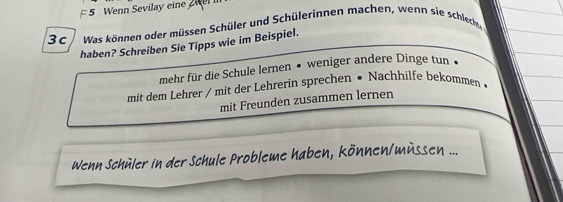 Wenn Sevilay ein
3c Was können oder müssen Schüler und Schülerinnen machen, wenn sie schlechte
haben? Schreiben Sie Tipps wie im Beispiel.
mehr für die Schule lernen ● weniger andere Dinge tun
mit dem Lehrer / mit der Lehrerin sprechen • Nachhilfe bekommen •
mit Freunden zusammen lernen
Wenn Schüler in der Schule Probleme haben, können/müssen ...