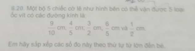 Một bộ 5 chiếc cờ lê như hình bên có thể vận được 5 loại 
ốc vít có các đường kính là:
 9/10 cm;  4/5 cm;  3/2 cm;  6/5 cm và  1/2 cm
Em hãy sắp xếp các số đo này theo thứ tự từ lớn đến bế.