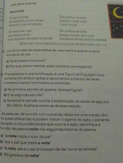 Leia este poema:
Juns Fistyárguive 6
not
Hortelã
Todas as noites Ela gostava da noite
porque a noite trazia
1 els esperava a noite chegar o suor do pai.
trazendo o pai do trabalho
a
As vezes era o pal Ela gostava da noite
. que trázía a noite porque, à noite, ela e o pai
num saquinho de balas de hortelã brincavam de dar nome às estrelas.
1
NETHD. Paulo. Poesia Futebol Clube a outros poemas. São Paulo: Formato, 2007. p. 22
1. O poema trata da expectativa de uma menina quanto a certo
momento do día.
a) Qual é esse momento?
b) Por que, para a menina, esse momento era especial?
2. Prosopopeia ou personificação é uma figura de linguagem que
consiste em atribuir ações e sentimentos próprios de seres
humanos a seres inanimados ou a animais.
a) Na primeira estrofe do poema, há essa figura?
b) E na segunda estrofe?
c) Na terceira estrofe, ocorre a substituição da causa de algo por
seu efeito. Explique como se dá essa relação.
As palavras, de acordo com a posição delas em uma oração, têm
diições diferentes e podem indicar o agente da ação, o paciente
da ação, a circunstância em que ocorre a ação. Identifique a
função da palavra noite nos seguintes trechos do poema.
a) ''a noite trazia o suor do pai''
b) “'era o pai que trazia a noite”
c) ''à noite, ela e o pai brincavam de dar nome às estrelas''
d) ''Ela gostava da noite''