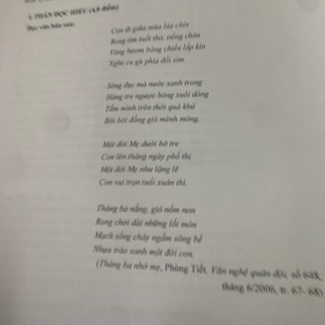 phaN đọc hiểu (4,0 điểm) 
Đọc văn bản san: 
Con đi giữa mùa lủa chin 
Rong tìm tuổi thơ, tiếng chim 
Vàng hươm bóng chiều lấp kin 
Nghe cư gù phía đổi sim, 
Sng đục mà nước xanh trong 
Hàng tre ngược bóng xuôi đòng 
Tấm mình trên thời quá khử 
Bời bời đồng giá mênh mông. 
Một đời Mẹ dưới bở tre 
Con lên tháng ngày phố thị 
Một đời Mẹ như lặng lẽ 
Con vui trọn tuổi xuân thì, 
Tháng ba nắng, gió nằm non 
Rong chơi dài những lối mòn 
Mạch sống chảy ngầm sông bể 
Nhựa trào xanh một đời con. 
(Tháng ba nhớ mẹ, Phùng Tiết, Văn nghệ quân đội, số 648, 
tháng 6/2006, tr. 67- 68)