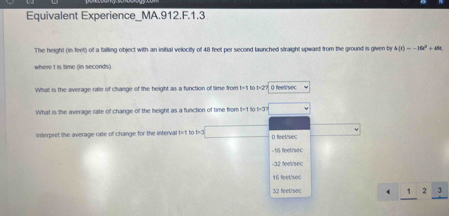 Equivalent Experience_MA.912.F.1.3
The height (in feet) of a falling object with an initial velocity of 48 feet per second launched straight upward from the ground is given by h(t)=-16t^2+48t, 
where t is time (in seconds).
What is the average rate of change of the height as a function of time from t=1 to t=2? 0 feet/sec
What is the average rate of change of the height as a function of time from t=1 to t=3? 
Interpret the average rate of change for the interval t=1 to t=3□ 0 feet/sec
-16 feet/sec
-32 feet/sec
16 feet/sec
32 feet/sec
(  1/2  _ 12_ 3