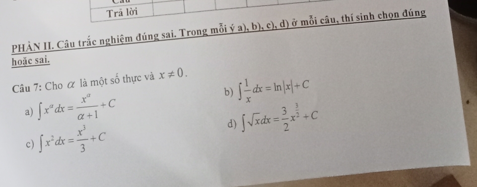 Trã lời 
PHÀN II. Câu trắc nghiệm đúng sai. Trong mỗi ý a), b), c), d) ở mỗi câu, thí sinh chọn đúng 
hoặc sai. 
Câu 7: Cho α là một số thực và x!= 0. 
b) ∈t  1/x dx=ln |x|+C
a) ∈t x^(alpha)dx= x^(alpha)/alpha +1 +C
d) ∈t sqrt(x)dx= 3/2 x^(frac 3)2+C
c) ∈t x^2dx= x^3/3 +C