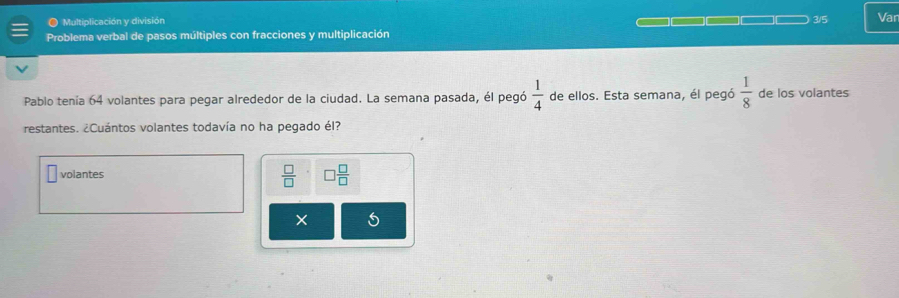 ● Multiplicación y división 3/5 Var
Problema verbal de pasos múltiples con fracciones y multiplicación
Pablo tenía 64 volantes para pegar alrededor de la ciudad. La semana pasada, él pegó  1/4  de ellos. Esta semana, él pegó  1/8  de los volantes
restantes. ¿Cuántos volantes todavía no ha pegado él?
 □ /□  
volantes □  □ /□  