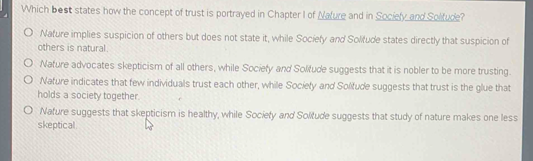 Which best states how the concept of trust is portrayed in Chapter I of Nature and in Sociely and Solitude?
Nature implies suspicion of others but does not state it, while Society and Solifude states directly that suspicion of
others is natural.
Nature advocates skepticism of all others, while Sociefy and Solifude suggests that it is nobler to be more trusting.
Nature indicates that few individuals trust each other, while Society and Solifude suggests that trust is the glue that
holds a society together.
Nature suggests that skepticism is healthy, while Society and Solifude suggests that study of nature makes one less
skeptical.