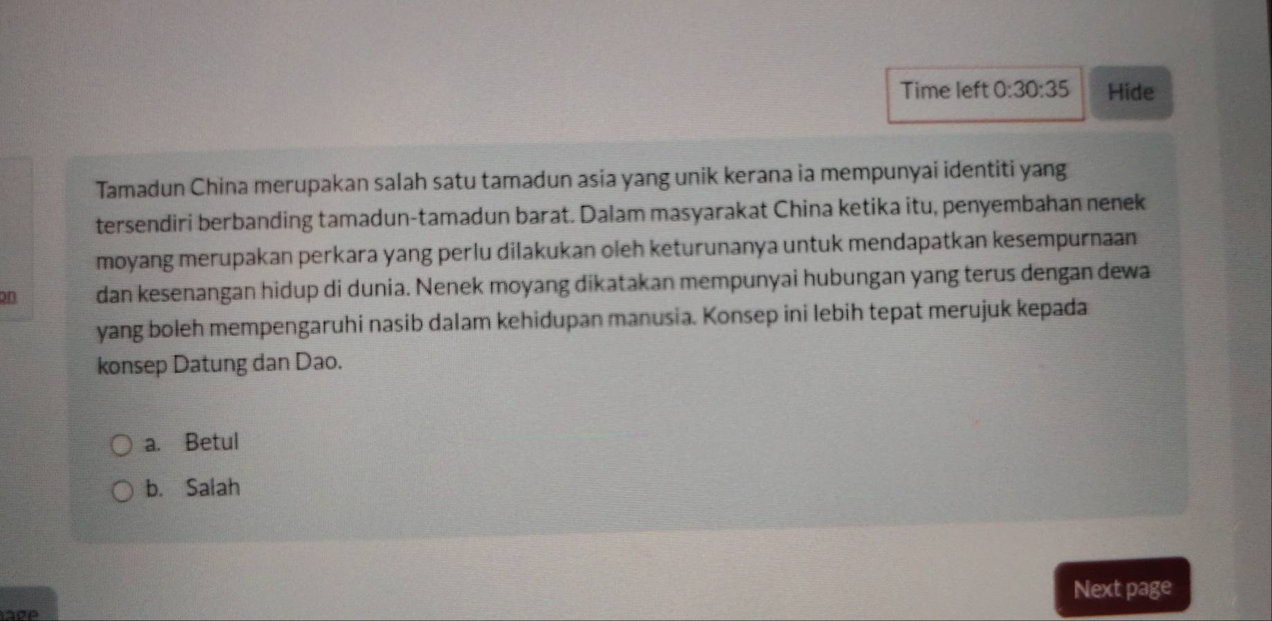 Time left 0:30:35 Hide
Tamadun China merupakan salah satu tamadun asia yang unik kerana ia mempunyai identiti yang
tersendiri berbanding tamadun-tamadun barat. Dalam masyarakat China ketika itu, penyembahan nenek
moyang merupakan perkara yang perlu dilakukan oleh keturunanya untuk mendapatkan kesempurnaan
on dan kesenangan hidup di dunia. Nenek moyang dikatakan mempunyai hubungan yang terus dengan dewa
yang boleh mempengaruhi nasib dalam kehidupan manusia. Konsep ini lebih tepat merujuk kepada
konsep Datung dan Dao.
a. Betul
b. Salah
Next page