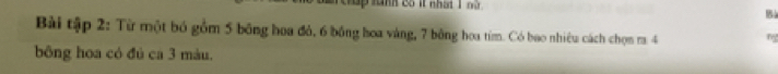 anh có ít nhật 1 nữ 
5 
Bài tập 2: Từ một bó gồm 5 bông hoa đỏ, 6 bồng hoa vàng, 7 bông hoa tím. Có bao nhiêu cách chọn m 4 ng 
bông hoa có đú ca 3 màu.