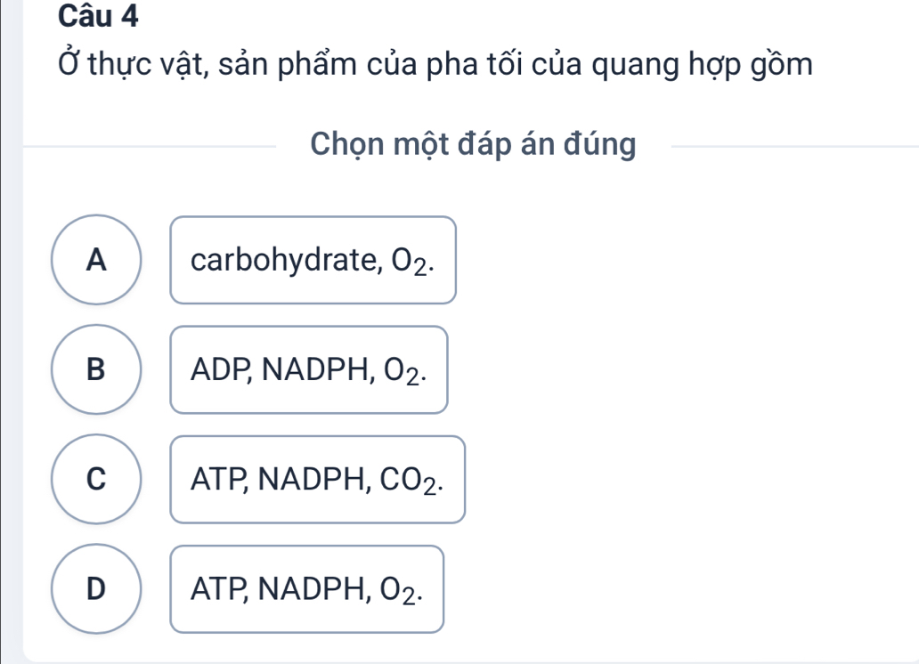 Ở thực vật, sản phẩm của pha tối của quang hợp gồm
Chọn một đáp án đúng
A carbohydrate, O_2.
B ADP, NADPH, O_2
C ATP, NADPH, CO_2.
D ATP, NADPH, O_2.