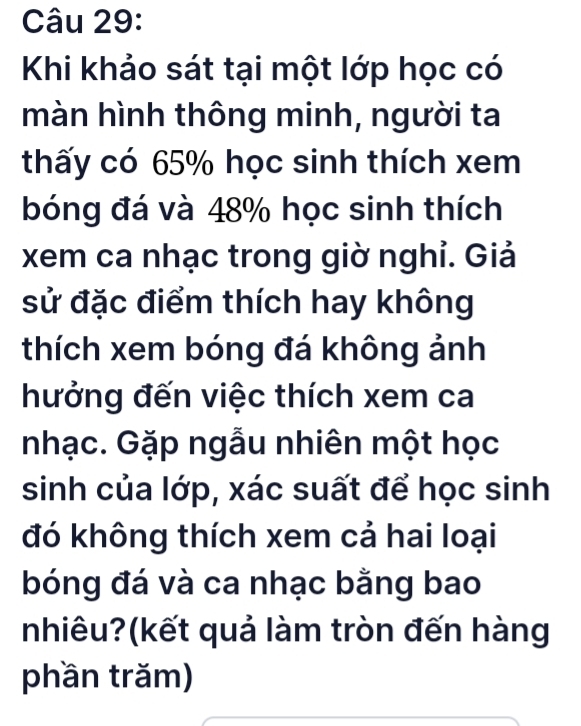 Khi khảo sát tại một lớp học có 
màn hình thông minh, người ta 
thấy có 65% học sinh thích xem 
bóng đá và 48% học sinh thích 
xem ca nhạc trong giờ nghỉ. Giả 
sử đặc điểm thích hay không 
thích xem bóng đá không ảnh 
hưởng đến việc thích xem ca 
nhạc. Gặp ngẫu nhiên một học 
sinh của lớp, xác suất để học sinh 
đó không thích xem cả hai loại 
bóng đá và ca nhạc bằng bao 
nhiêu?(kết quả làm tròn đến hàng 
phần trăm)