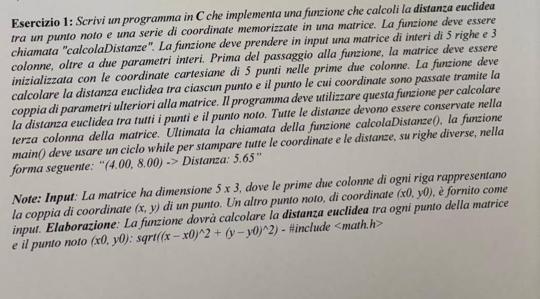 Scrivi un programma in C che implementa una funzione che calcoli la distanza euclidea 
tra un punto noto e una serie di coordinate memorizzate in una matrice. La funzione deve essere 
chiamata "calcolaDistanze". La funzione deve prendere in input una matrice di interi di 5 righe e 3
colonne, oltre a due parametri interi. Prima del passaggio alla funzione, la matrice deve essere 
inizializzata con le coordinate cartesiane di 5 punti nelle prime due colonne. La funzione deve 
calcolare la distanza euclidea tra ciascun punto e il punto le cui coordinate sono passate tramite la 
coppia di parametri ulteriori alla matrice. Il programma deve utilizzare questa funzione per calcolare 
la distanza euclidea tra tutti i punti e il punto noto. Tutte le distanze devono essere conservate nella 
terza colonna della matrice. Ultimata la chiamata della funzione calcolaDistanze(), la funzione 
main() deve usare un ciclo while per stampare tutte le coordinate e le distanze, su righe diverse, nella 
forma seguente: “ (4.00,8.00)-> Distanza: 5.65 ” 
Note: Input: La matrice ha dimensione 5* 3 , dove le prime due colonne di ogni riga rappresentano 
la coppia di coordinate (x,y) di un punto. Un altro punto noto, di coordinate (x0,y0) , è fornito come 
input. Elaborazione: La funzione dovrà calcolare la distanza euclidea tra ogni punto della matrice 
e il punto noto (x0,y0):sqrt((x-x0)^wedge 2+(y-y0)^wedge 2) - #include nath h>