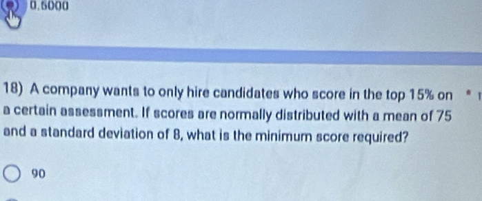 0.5000
18) A company wants to only hire candidates who score in the top 15% on * 
a certain assessment. If scores are normally distributed with a mean of 75
and a standard deviation of 8, what is the minimum score required?
90