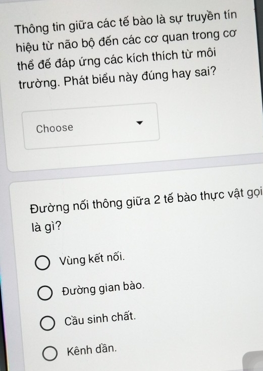 Thông tin giữa các tế bào là sự truyền tín
hiệu từ não bộ đến các cơ quan trong cơ
thể đế đáp ứng các kích thích từ môi
trường. Phát biểu này đúng hay sai?
Choose
Đường nối thông giữa 2 tế bào thực vật gọi
là gì?
Vùng kết nối.
Đường gian bào.
Cầu sinh chất.
Kênh dần.