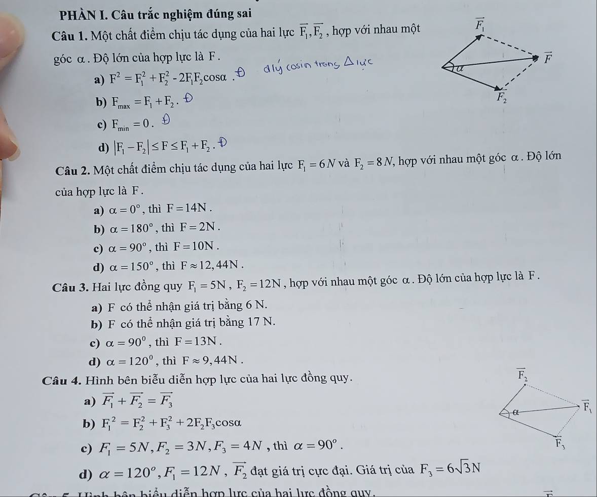 PHÀN I. Câu trắc nghiệm đúng sai
Câu 1. Một chất điểm chịu tác dụng của hai lực vector F_1,vector F_2 , hợp với nhau một
góc α. Độ lớn của hợp lực là F .
a) F^2=F_1^(2+F_2^2-2F_1)F_2cos alpha
b) F_max=F_1+F_2
c) F_min=0. D
d) |F_1-F_2|≤ F≤ F_1+F_2
Câu 2. Một chất điểm chịu tác dụng của hai lực F_1=6N và F_2=8N 7 hợp với nhau một góc α. Độ lớn
của hợp lực là F .
a) alpha =0° , thì F=14N.
b) alpha =180° , thì F=2N.
c) alpha =90° , thì F=10N.
d) alpha =150° , thì Fapprox 12,44N.
Câu 3. Hai lực đồng quy F_1=5N,F_2=12N , hợp với nhau một góc α . Độ lớn của hợp lực là F .
a) F có thể nhận giá trị bằng 6 N.
b) F có thể nhận giá trị bằng 17 N.
c) alpha =90° , thì F=13N.
d) alpha =120° , thì Fapprox 9,44N.
Câu 4. Hình bên biễu diễn hợp lực của hai lực đồng quy.
a) vector F_1+vector F_2=vector F_3
b) F_1^(2=F_2^2+F_3^2+2F_2)F_3cos θ
c) F_1=5N,F_2=3N,F_3=4N , thì alpha =90°.
d) alpha =120°,F_1=12N,vector F_2 đạt giá trị cực đại. Giá trị của F_3=6sqrt(3)N
biểu diễn hợp lực của hai lực đồng quy.