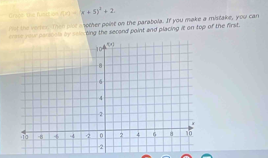 Graph the function f(x)=(x+5)^2+2.
Plot the vertex. Then plot another point on the parabola. If you make a mistake, you can
erase your parabola by selecting the second point and placing it on top of the first.