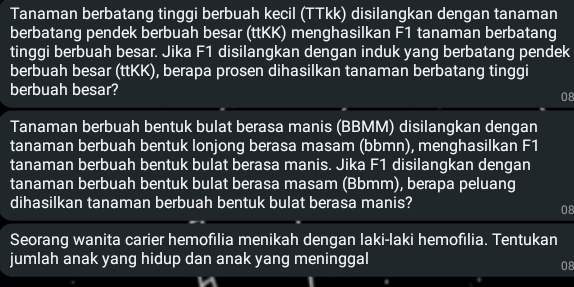 Tanaman berbatang tinggi berbuah kecil (TTkk) disilangkan dengan tanaman 
berbatang pendek berbuah besar (ttKK) menghasilkan F1 tanaman berbatang 
tinggi berbuah besar. Jika F1 disilangkan dengan induk yang berbatang pendek 
berbuah besar (ttKK), berapa prosen dihasilkan tanaman berbatang tinggi 
berbuah besar? 
08 
Tanaman berbuah bentuk bulat berasa manis (BBMM) disilangkan dengan 
tanaman berbuah bentuk lonjong berasa masam (bbmn), menghasilkan F1
tanaman berbuah bentuk bulat berasa manis. Jika F1 disilangkan dengan 
tanaman berbuah bentuk bulat berasa masam (Bbmm), berapa peluang 
dihasilkan tanaman berbuah bentuk bulat berasa manis? 
08 
Seorang wanita carier hemofilia menikah dengan Iaki-laki hemofilia. Tentukan 
jumlah anak yang hidup dan anak yang meninggal 
08