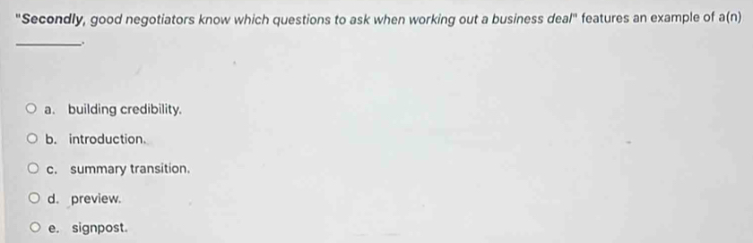 "Secondly, good negotiators know which questions to ask when working out a business deal" features an example of a(n)
_
.
a. building credibility.
b. introduction.
c. summary transition.
d. preview.
e. signpost.