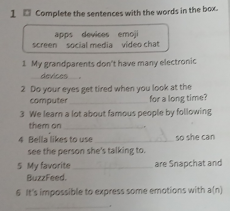 Complete the sentences with the words in the box. 
apps devices emoji 
screen social media video chat 
1 My grandparents don't have many electronic 
devices_ . 
2 Do your eyes get tired when you look at the 
computer_ for a long time? 
3 We learn a lot about famous people by following 
them on_ 
4 Bella likes to use _so she can 
see the person she's talking to. 
5 My favorite _are Snapchat and 
BuzzFeed. 
6 It's impossible to express some emotions with a(n) 
_