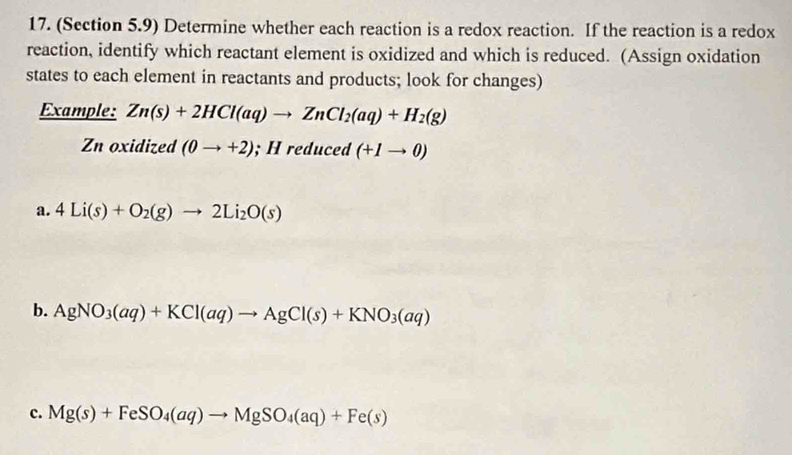 (Section 5.9) Determine whether each reaction is a redox reaction. If the reaction is a redox 
reaction, identify which reactant element is oxidized and which is reduced. (Assign oxidation 
states to each element in reactants and products; look for changes) 
Example: Zn(s)+2HCl(aq)to ZnCl_2(aq)+H_2(g)
Zn oxidized (0to +2); H reduced (+1to 0)
a. 4Li(s)+O_2(g)to 2Li_2O(s)
b. AgNO_3(aq)+KCl(aq)to AgCl(s)+KNO_3(aq)
c. Mg(s)+FeSO_4(aq)to MgSO_4(aq)+Fe(s)