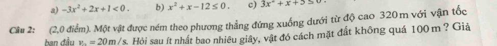 a) -3x^2+2x+1<0</tex>. b) x^2+x-12≤ 0. c) 3x^2+x+5≤ 0
Cầu 2: (2,0 điểm). Một vật được ném theo phương thẳng đứng xuống dưới từ độ cao 320m với vận tốc
ban đầu v_0=20m/s A Hỏi sau ít nhất bao nhiêu giây, vật đó cách mặt đất không quá 100 m ? Giả