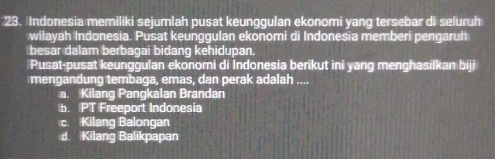 Indonesia memiliki sejumlah pusat keunggulan ekonomi yang tersebar di seluruh
wilayah Indonesia. Pusat keunggulan ekonomi di Indonesia memberi pengaruh
besar dalam berbagai bidang kehidupan.
Pusat-pusat keunggulan ekonomi di Indonesia berikut ini yang menghasilkan biji
mengandung tembaga, emas, dan perak adalah ....
a. Kilang Pangkalan Brandan
b. PT Freeport Indonesia
c. Kilang Balongan
d. Kilang Balikpapan