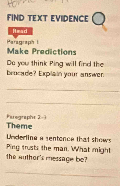 FIND TEXT EVIDENCE 
Read 
Paragraph 1 
Make Predictions 
Do you think Ping will find the 
brocade? Explain your answer. 
_ 
_ 
Paragraphs 2-3 
Theme 
Underline a sentence that shows 
Ping trusts the man. What might 
the author's message be? 
_ 
_