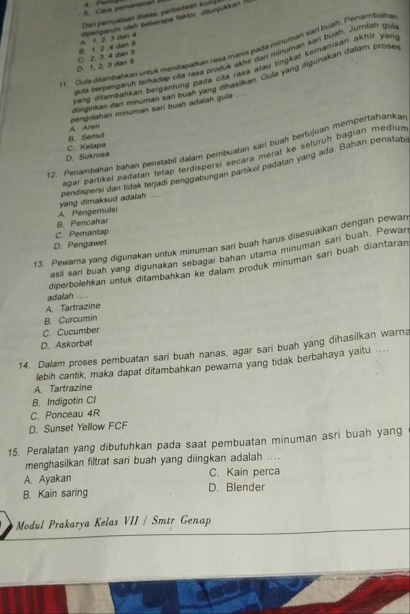 4： Pevrls
Dan peryataan diatas, perbedan kom
D. 1. 2, 3 dan 5 C. 2, 3, 4 dan 5 B. 1. 2 ,4 dan 5 A 1, 2, 3 dan 4 dipengarühi oleh beberapa faktor, ditunjukkan f
1. Gula ditambahkan untuk mendapatkan rasa manis pada minuman sari buah. Penambaha
gula berpengaruh terhadap cita rasa produk akhir dari minuman sari buah. Jumlah gu
wang ditambahkan bergantung pada cita rasa atau tingkat kemanisan akhir yan .
diinginkan darí minuman sari buah yang dihasilkan. Gula yang digunakan dalam prose
pengolahan minuman sari buah adalah gula ..
A. Aren
B. Semut
12. Penambahan bahan penstabil dalam pembuatan sari buah bertujuan mempertahankan
C. Kelapa
D. Sukrosa
agar partikel padatan tetap terdispersi secara merat ke seluruh bagian medium
pendispersi dan tidak terjadi penggabungan partikel padatan yang ada. Bahan penstab
yang dimaksud adalah ....
A. Pengemulsi
B. Pencahar
C.Pemantap
13. Pewarna yang digunakan untuk minuman sari buah harus disesuaikan dengan pewan
D. Pengawet
asli sari buah yang digunakan sebagai bahan utama minuman sari buah. Pewar
diperbolehkan untuk ditambahkan ke dalam produk minuman sari buah diantaran
adalah ..
A. Tartrazine
B. Curcumin
C. Cucumber
D. Askorbat
14. Dalam proses pembuatan sari buah nanas, agar sari buah yang dihasilkan warna
lebih cantik, maka dapat ditambahkan pewarna yang tidak berbahaya yaitu ...
A. Tartrazine
B. Indigotin CI
C. Ponceau 4R
D. Sunset Yellow FCF
15. Peralatan yang dibutuhkan pada saat pembuatan minuman asri buah yang
menghasilkan filtrat sari buah yang diingkan adalah ....
A. Ayakan C. Kain perca
B. Kain saring
D. Blender
Modul Prakarya Kelas VII / Smtr Genap