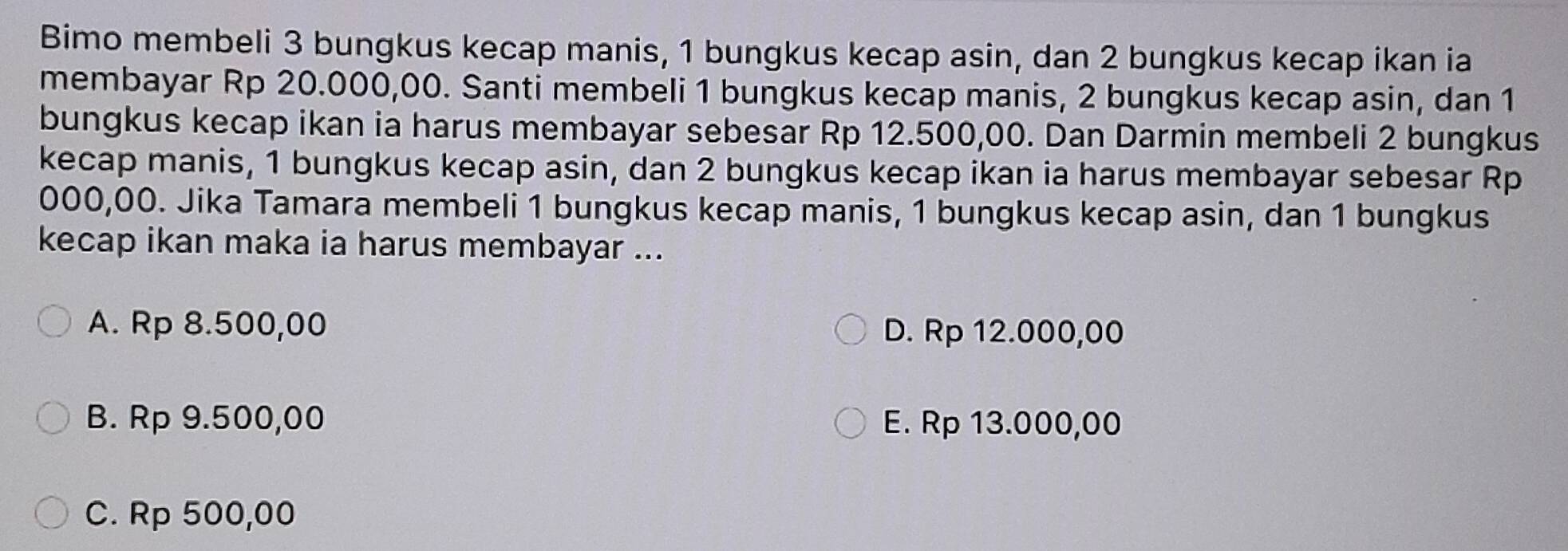 Bimo membeli 3 bungkus kecap manis, 1 bungkus kecap asin, dan 2 bungkus kecap ikan ia
membayar Rp 20.000,00. Santi membeli 1 bungkus kecap manis, 2 bungkus kecap asin, dan 1
bungkus kecap ikan ia harus membayar sebesar Rp 12.500,00. Dan Darmin membeli 2 bungkus
kecap manis, 1 bungkus kecap asin, dan 2 bungkus kecap ikan ia harus membayar sebesar Rp
000,00. Jika Tamara membeli 1 bungkus kecap manis, 1 bungkus kecap asin, dan 1 bungkus
kecap ikan maka ia harus membayar ...
A. Rp 8.500,00 D. Rp 12.000,00
B. Rp 9.500,00 E. Rp 13.000,00
C. Rp 500,00