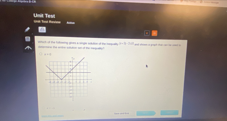 for College Algebra B-CR
Acora Manága
Unit Test
Unit Test Review Active
n1
Which of the following gives a single solution of the inequality |x+3|-2≤ 0 and shows a graph that can be used to
determine the entire solution set of the inequality?
x=0
x=-1
Mark stis and relics Save and Exit