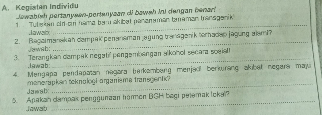 Kegiatan individu 
Jawablah pertanyaan-pertanyaan di bawah ini dengan benar! 
_ 
1. Tuliskan ciri-ciri hama baru akibat penanaman tanaman transgenik! 
Jawab: 
_ 
2. Bagaimanakah dampak penanaman jagung transgenik terhadap jagung alami? 
Jawab: 
3. Terangkan dampak negatif pengembangan alkohol secara sosial! 
Jawab: 
_ 
4. Mengapa pendapatan negara berkembang menjadi berkurang akibat negara maju 
_ 
menerapkan teknologi organisme transgenik? 
Jawab: 
5. Apakah dampak penggunaan hormon BGH bagi peternak lokal? 
Jawab: 
_