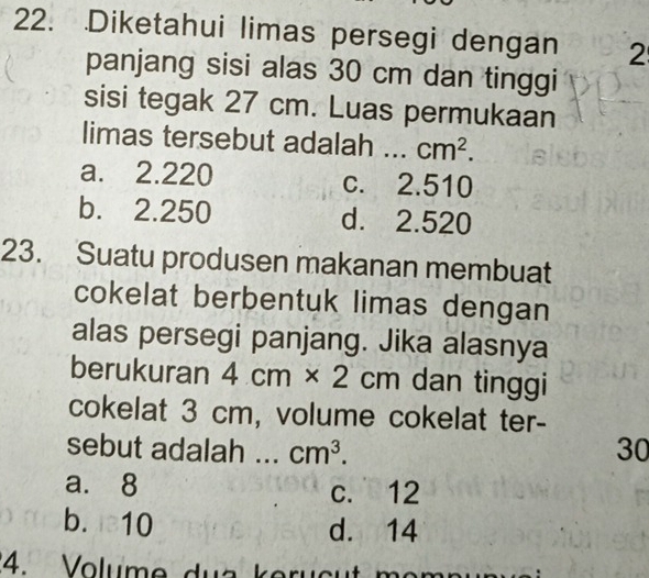 .Diketahui limas persegi dengan 2
panjang sisi alas 30 cm dan tinggi
sisi tegak 27 cm. Luas permukaan
limas tersebut adalah .. cm^2.
a. 2.220 c. 2.510
b. 2.250 d. 2.520
23. Suatu produsen makanan membuat
cokelat berbentuk limas dengan
alas persegi panjang. Jika alasnya
berukuran 4cm* 2cm dan tinggi
cokelat 3 cm, volume cokelat ter-
sebut adalah cm^3. 30
a. 8
c. 12
b. 10 d. 14
4. Volume du