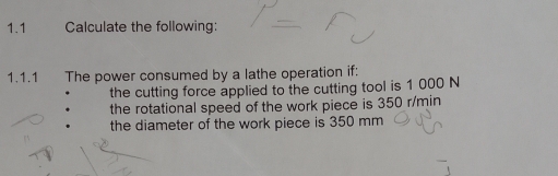 1.1 Calculate the following: 
1.1.1 The power consumed by a lathe operation if: 
the cutting force applied to the cutting tool is 1 000 N
the rotational speed of the work piece is 350 r/min
the diameter of the work piece is 350 mm