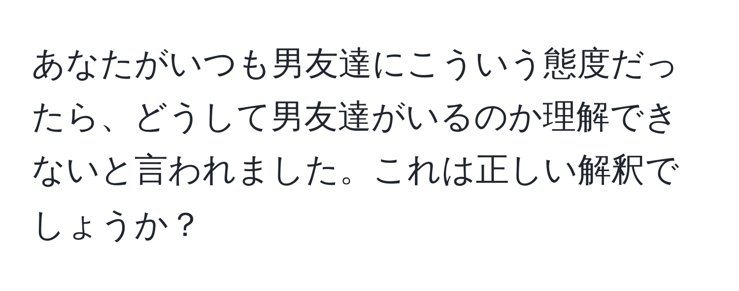 あなたがいつも男友達にこういう態度だったら、どうして男友達がいるのか理解できないと言われました。これは正しい解釈でしょうか？